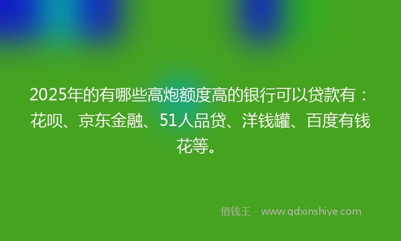 2025年的有哪些高炮额度高的银行可以贷款有：花呗、京东金融、51人品贷、洋钱罐、百度有钱花等。