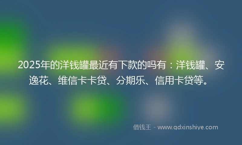2025年的洋钱罐最近有下款的吗有：洋钱罐、安逸花、维信卡卡贷、分期乐、信用卡贷等。