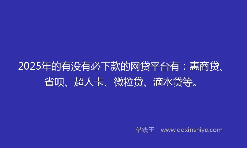 2025年的有没有必下款的网贷平台有：惠商贷、省呗、超人卡、微粒贷、滴水贷等。