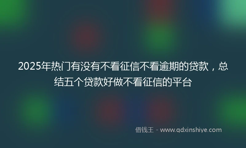 2025年热门有没有不看征信不看逾期的贷款，总结五个贷款好做不看征信的平台