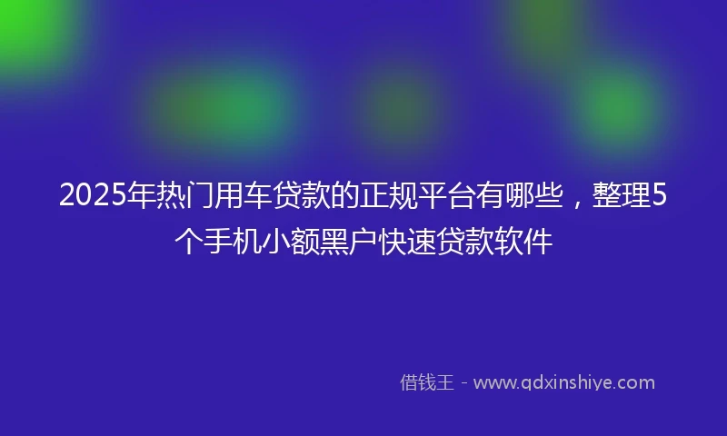 2025年热门用车贷款的正规平台有哪些，整理5个手机小额黑户快速贷款软件