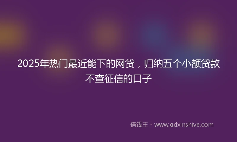 2025年热门最近能下的网贷，归纳五个小额贷款不查征信的口子