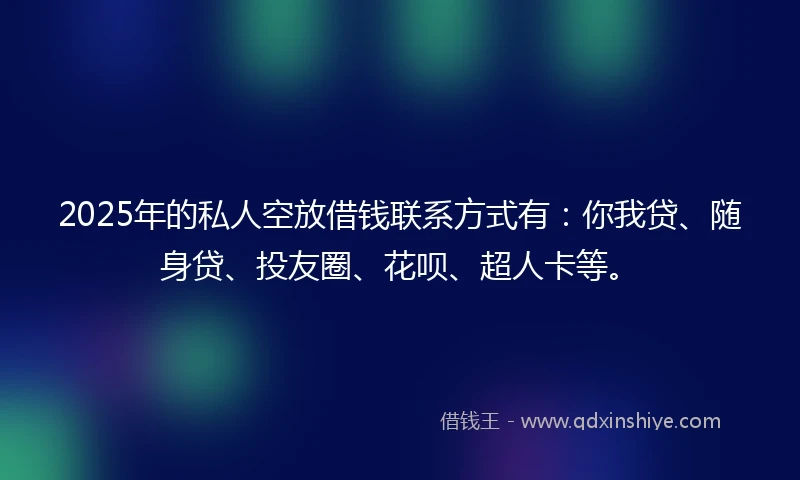 2025年的私人空放借钱联系方式有：你我贷、随身贷、投友圈、花呗、超人卡等。