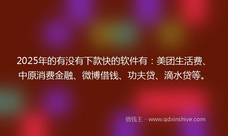 2025年的有没有下款快的软件有：美团生活费、中原消费金融、微博借钱、功夫贷、滴水贷等。
