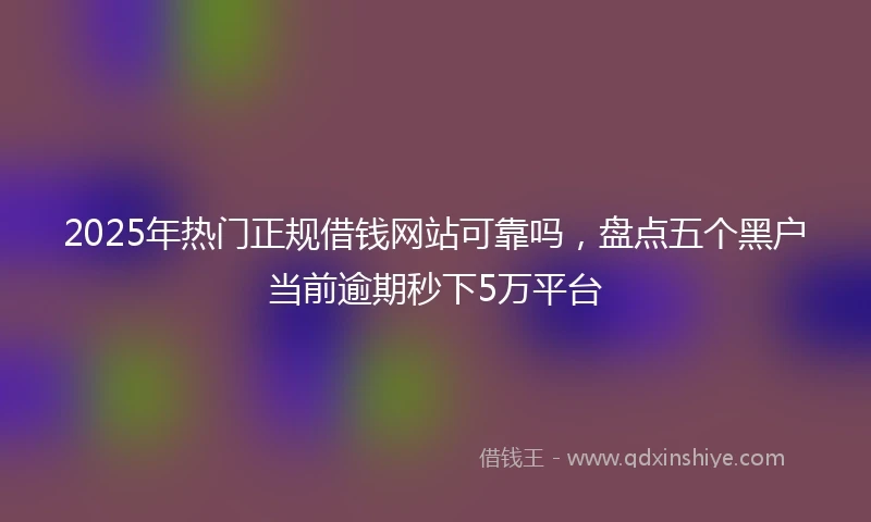 2025年热门正规借钱网站可靠吗，盘点五个黑户当前逾期秒下5万平台