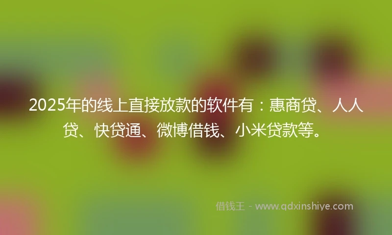 2025年的线上直接放款的软件有：惠商贷、人人贷、快贷通、微博借钱、小米贷款等。