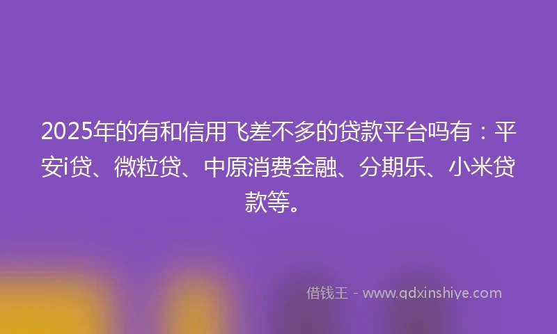 2025年的有和信用飞差不多的贷款平台吗有：平安i贷、微粒贷、中原消费金融、分期乐、小米贷款等。