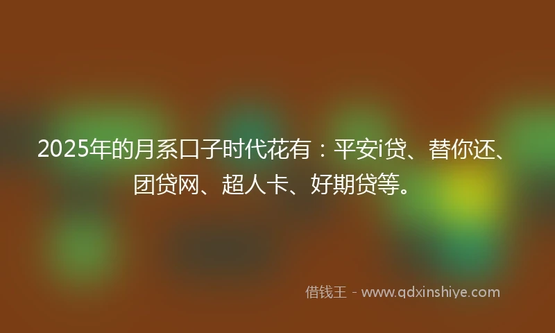 2025年的月系口子时代花有：平安i贷、替你还、团贷网、超人卡、好期贷等。
