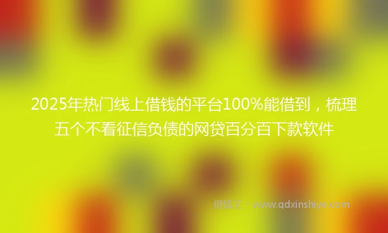 2025年热门线上借钱的平台100%能借到，梳理五个不看征信负债的网贷百分百下款软件