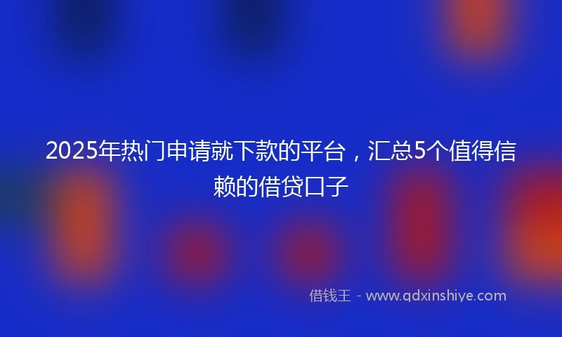 2025年热门申请就下款的平台，汇总5个值得信赖的借贷口子