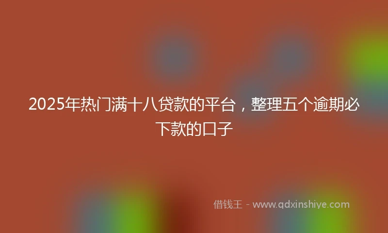 2025年热门满十八贷款的平台，整理五个逾期必下款的口子