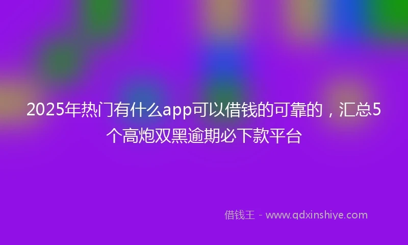 2025年热门有什么app可以借钱的可靠的，汇总5个高炮双黑逾期必下款平台
