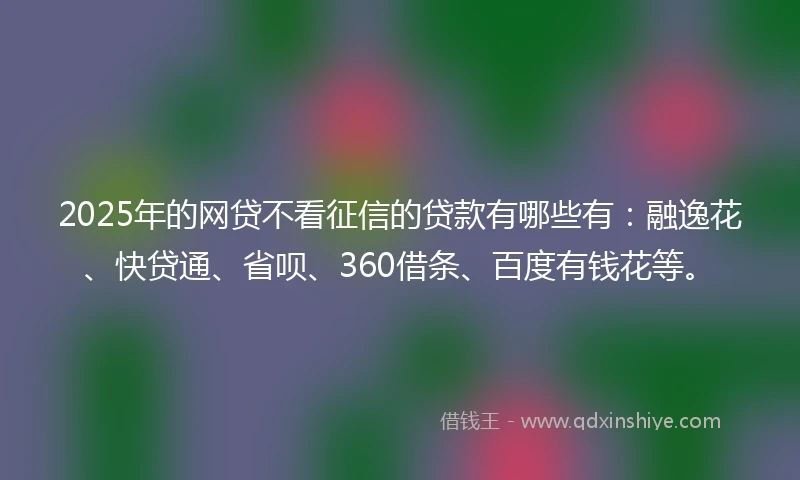 2025年的网贷不看征信的贷款有哪些有：融逸花、快贷通、省呗、360借条、百度有钱花等。