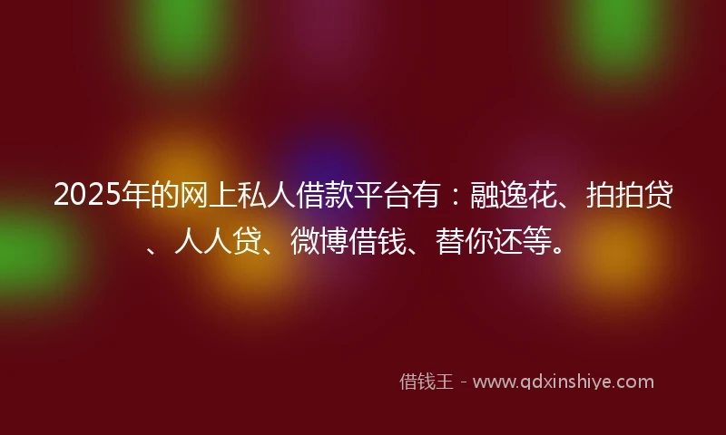 2025年的网上私人借款平台有：融逸花、拍拍贷、人人贷、微博借钱、替你还等。