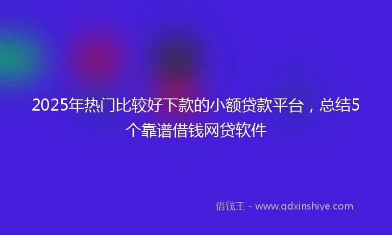 2025年热门比较好下款的小额贷款平台，总结5个靠谱借钱网贷软件
