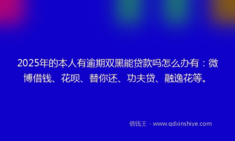 2025年的本人有逾期双黑能贷款吗怎么办有：微博借钱、花呗、替你还、功夫贷、融逸花等。