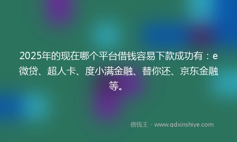 2025年的现在哪个平台借钱容易下款成功有：e微贷、超人卡、度小满金融、替你还、京东金融等。
