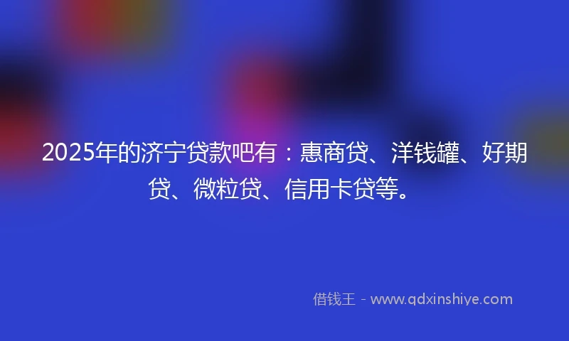 2025年的济宁贷款吧有：惠商贷、洋钱罐、好期贷、微粒贷、信用卡贷等。