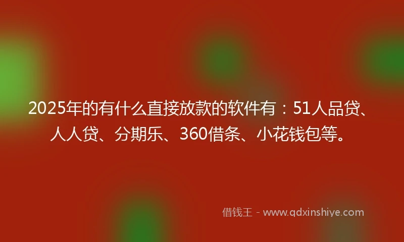 2025年的有什么直接放款的软件有：51人品贷、人人贷、分期乐、360借条、小花钱包等。