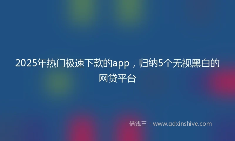 2025年热门极速下款的app，归纳5个无视黑白的网贷平台
