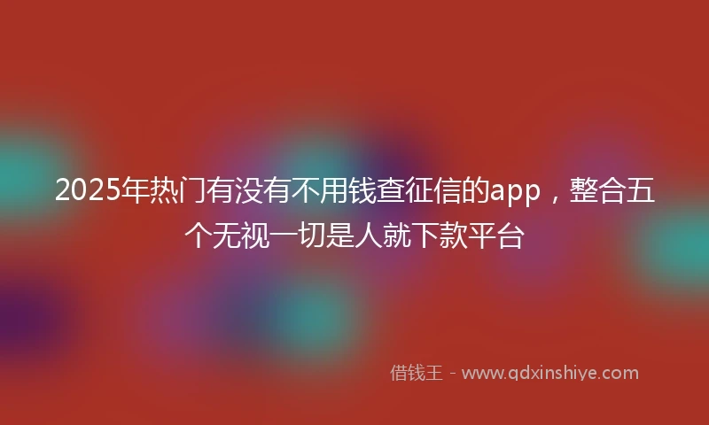 2025年热门有没有不用钱查征信的app，整合五个无视一切是人就下款平台