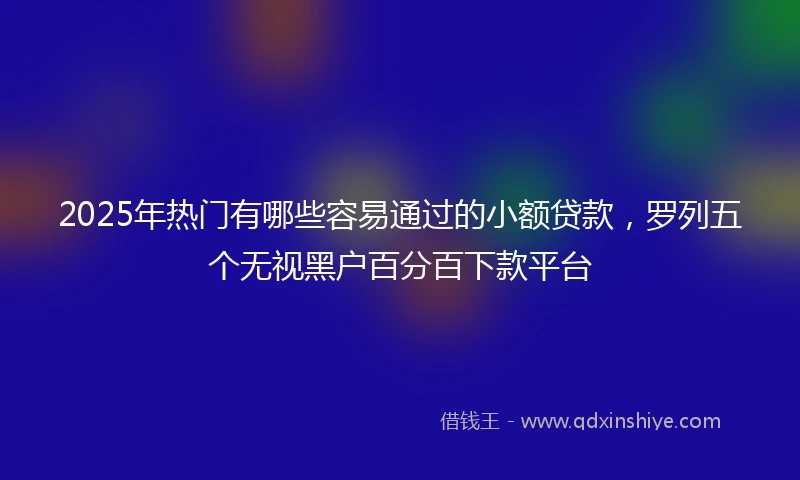 2025年热门有哪些容易通过的小额贷款，罗列五个无视黑户百分百下款平台