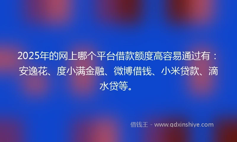 2025年的网上哪个平台借款额度高容易通过有：安逸花、度小满金融、微博借钱、小米贷款、滴水贷等。
