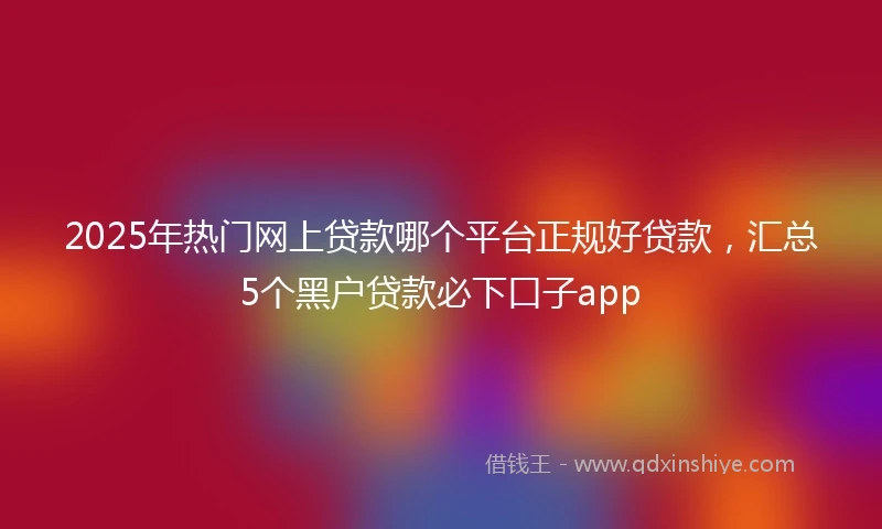 2025年热门网上贷款哪个平台正规好贷款，汇总5个黑户贷款必下口子app