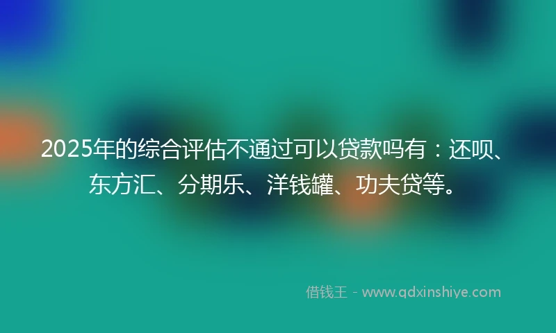 2025年的综合评估不通过可以贷款吗有：还呗、东方汇、分期乐、洋钱罐、功夫贷等。