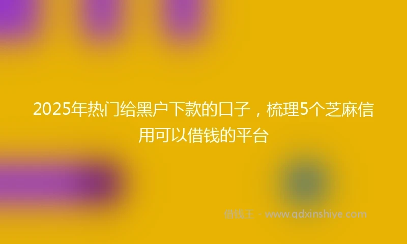 2025年热门给黑户下款的口子，梳理5个芝麻信用可以借钱的平台