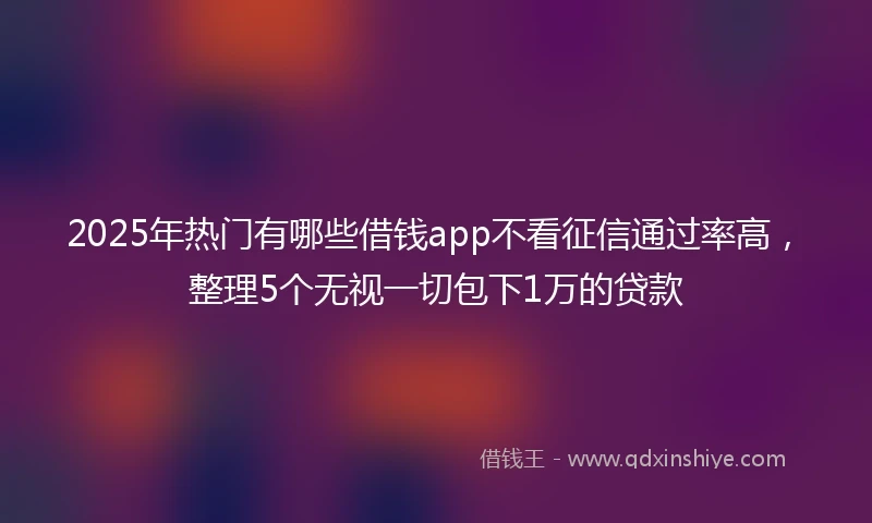 2025年热门有哪些借钱app不看征信通过率高，整理5个无视一切包下1万的贷款