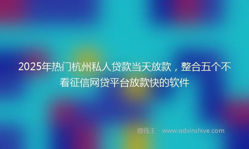 2025年热门杭州私人贷款当天放款，整合五个不看征信网贷平台放款快的软件
