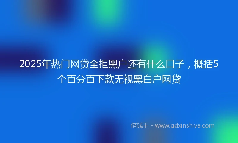 2025年热门网贷全拒黑户还有什么口子，概括5个百分百下款无视黑白户网贷