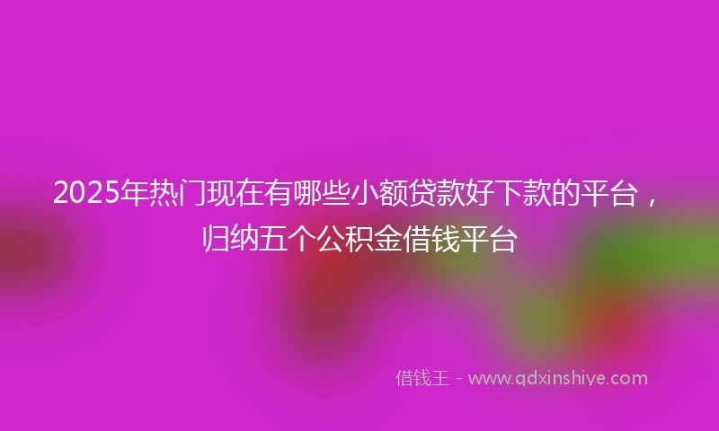 2025年热门现在有哪些小额贷款好下款的平台，归纳五个公积金借钱平台