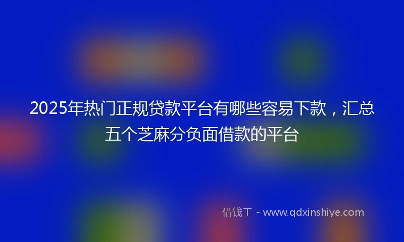 2025年热门正规贷款平台有哪些容易下款，汇总五个芝麻分负面借款的平台