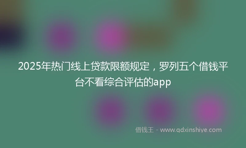 2025年热门线上贷款限额规定，罗列五个借钱平台不看综合评估的app