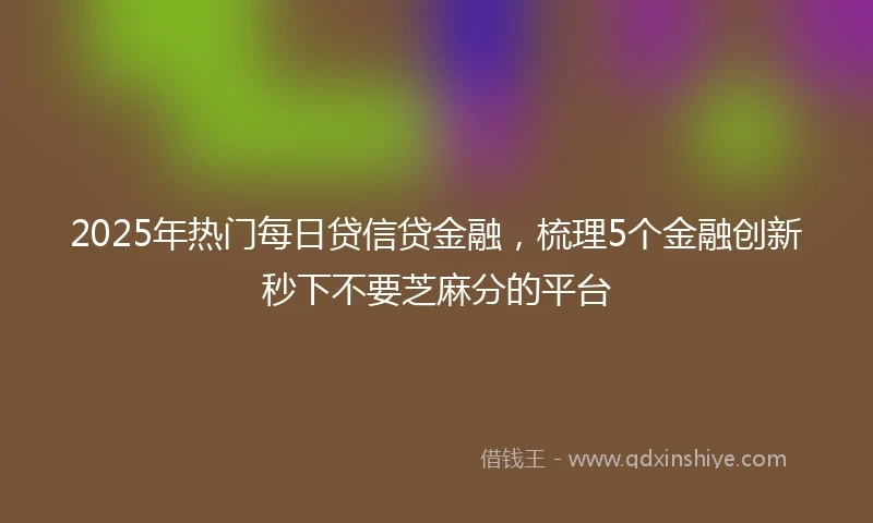 2025年热门每日贷信贷金融，梳理5个金融创新秒下不要芝麻分的平台