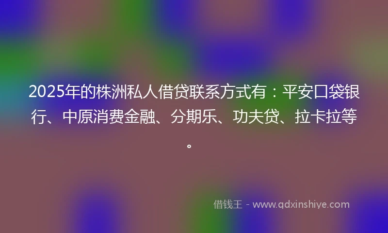 2025年的株洲私人借贷联系方式有：平安口袋银行、中原消费金融、分期乐、功夫贷、拉卡拉等。