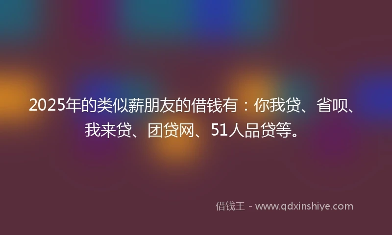 2025年的类似薪朋友的借钱有：你我贷、省呗、我来贷、团贷网、51人品贷等。