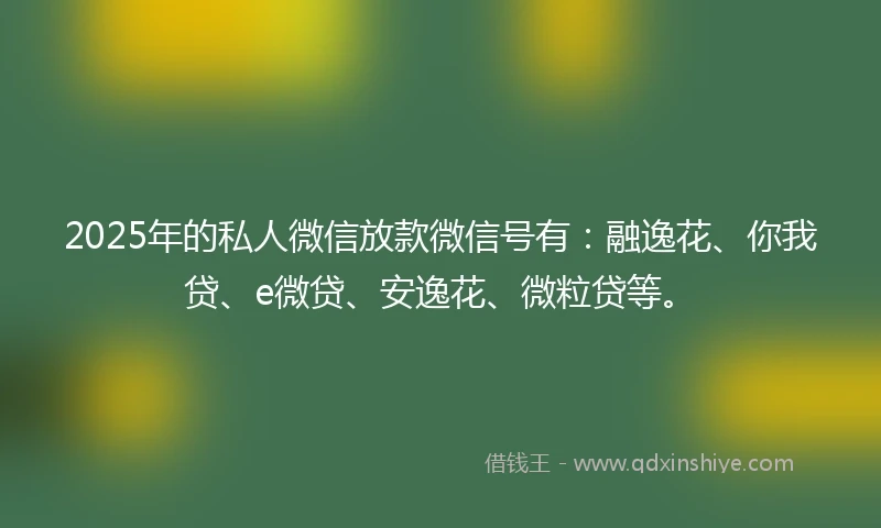 2025年的私人微信放款微信号有：融逸花、你我贷、e微贷、安逸花、微粒贷等。