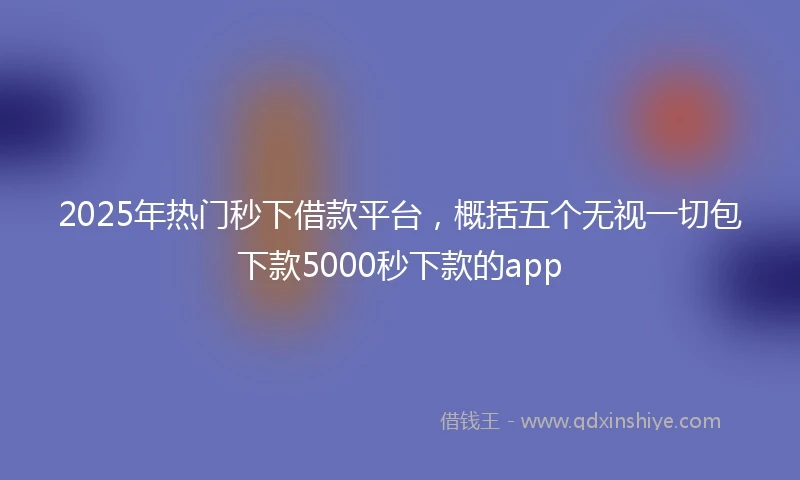 2025年热门秒下借款平台，概括五个无视一切包下款5000秒下款的app