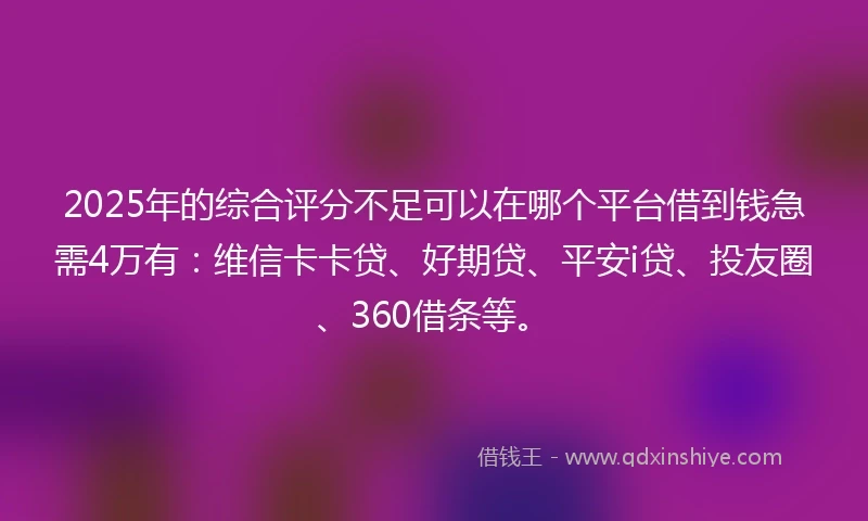 2025年的综合评分不足可以在哪个平台借到钱急需4万有：维信卡卡贷、好期贷、平安i贷、投友圈、360借条等。