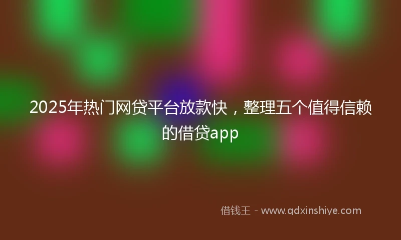 2025年热门网贷平台放款快，整理五个值得信赖的借贷app