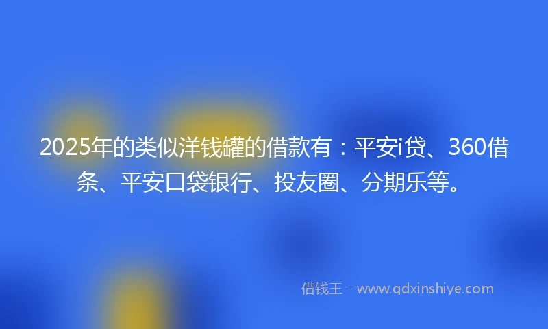 2025年的类似洋钱罐的借款有：平安i贷、360借条、平安口袋银行、投友圈、分期乐等。