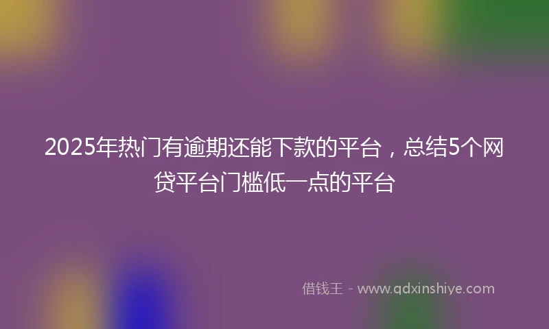 2025年热门有逾期还能下款的平台，总结5个网贷平台门槛低一点的平台