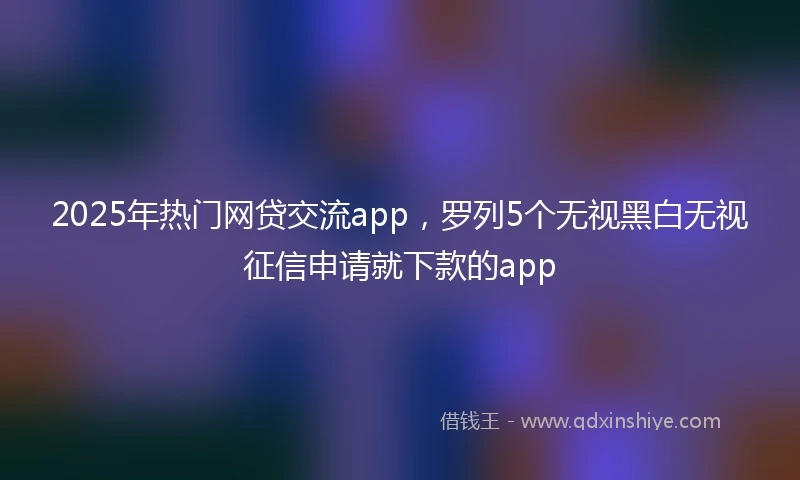 2025年热门网贷交流app，罗列5个无视黑白无视征信申请就下款的app