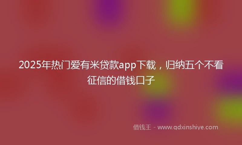 2025年热门爱有米贷款app下载，归纳五个不看征信的借钱口子