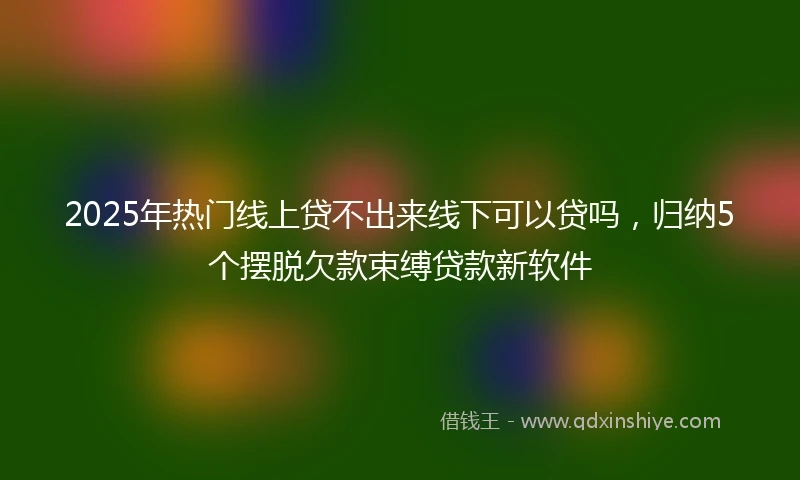 2025年热门线上贷不出来线下可以贷吗，归纳5个摆脱欠款束缚贷款新软件