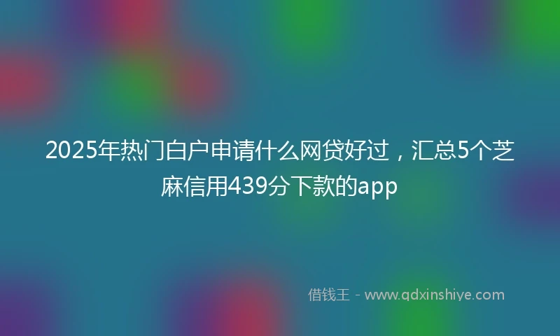 2025年热门白户申请什么网贷好过，汇总5个芝麻信用439分下款的app