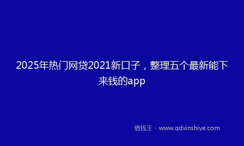 2025年热门网贷2021新口子，整理五个最新能下来钱的app